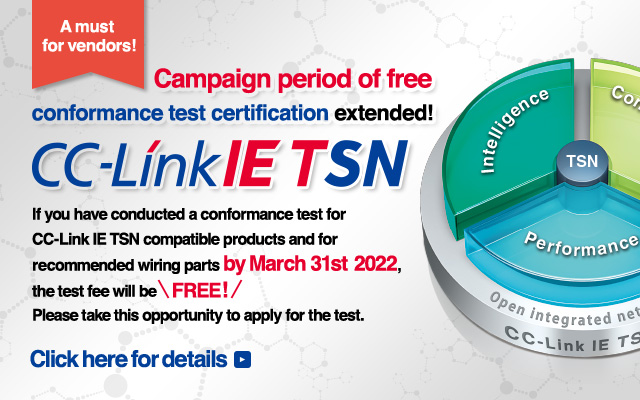 A must for vendors! Campaign period of free conformance test certification extended! CC-Link IE TSN If you have conducted a conformance test for CC-Link IE TSN compatible products and for recommended wiring parts by March 31st 2022, the test fee will be free! Please take this opportunity to apply for the test. Click here for details.